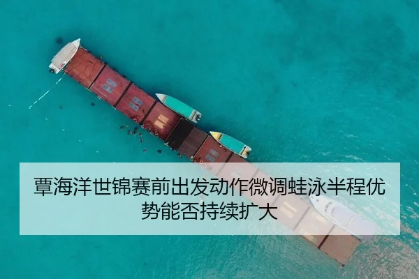 覃海洋世锦赛前出发动作微调蛙泳半程优势能否持续扩大