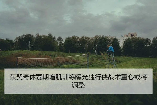 东契奇休赛期增肌训练曝光独行侠战术重心或将调整