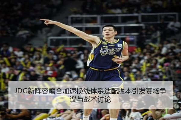 JDG新阵容磨合加速换线体系适配版本引发赛场争议与战术讨论