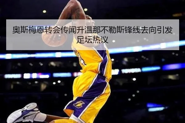 奥斯梅恩转会传闻升温那不勒斯锋线去向引发足坛热议