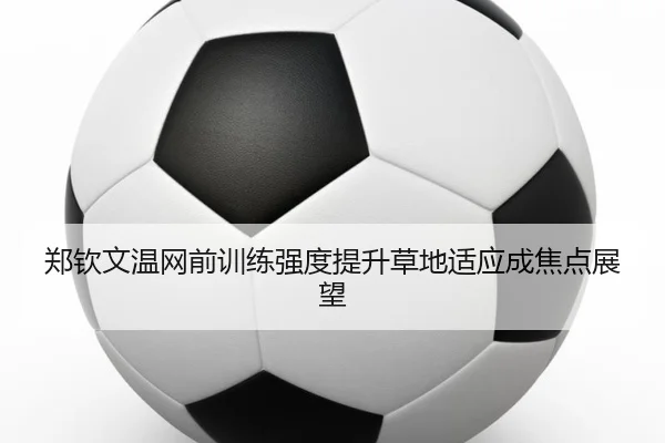 郑钦文温网前训练强度提升草地适应成焦点展望