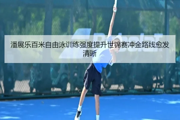 潘展乐百米自由泳训练强度提升世锦赛冲金路线愈发清晰