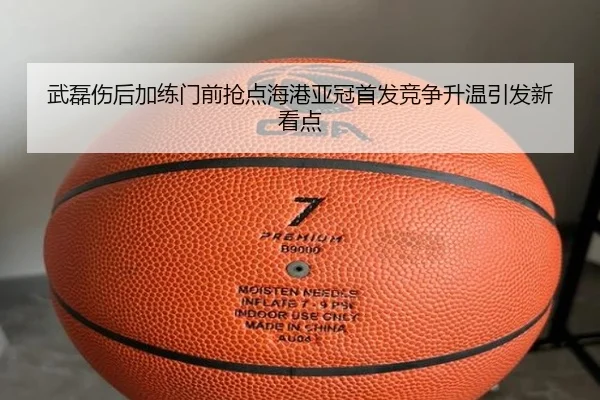 武磊伤后加练门前抢点海港亚冠首发竞争升温引发新看点